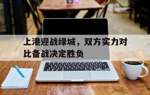 宝威体育平台-上港迎战绿城，双方实力对比备战决定胜负(位面掠夺铸造神国)